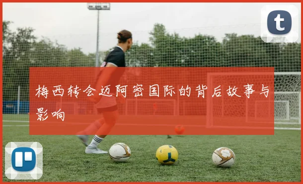 梅西转会迈阿密国际的背后故事与影响