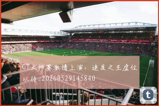 GT大师赛激情上演,速度之王虚位以待_20260529145840