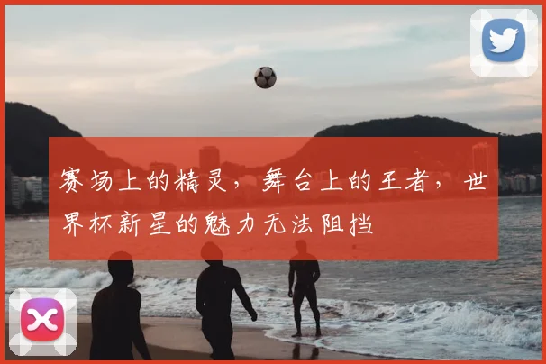 赛场上的精灵，舞台上的王者，世界杯新星的魅力无法阻挡