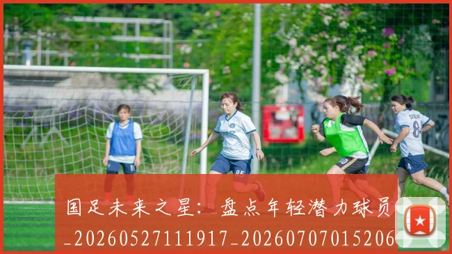 国足未来之星：盘点年轻潜力球员_20260527111917_20260707015206