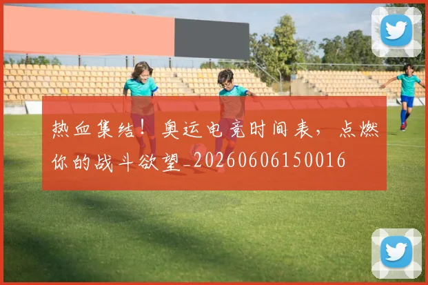 热血集结！奥运电竞时间表，点燃你的战斗欲望_20260606150016
