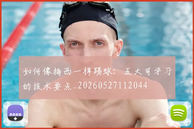 如何像梅西一样踢球:五大可学习的技术要点_20260527112044