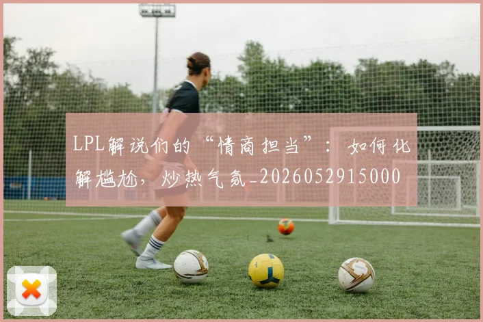 LPL解说们的“情商担当”：如何化解尴尬，炒热气氛_20260529150004