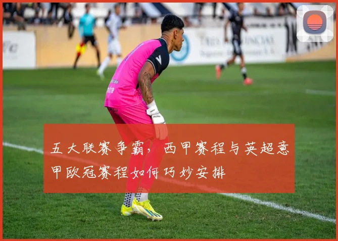 五大联赛争霸，西甲赛程与英超意甲欧冠赛程如何巧妙安排
