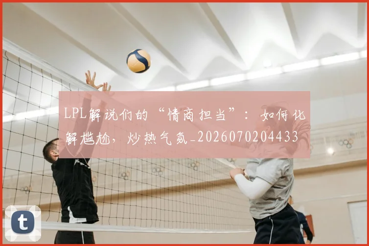LPL解说们的“情商担当”：如何化解尴尬，炒热气氛_20260702044337